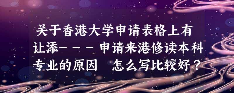 关于香港大学申请表格上有让添---申请来港修读本科专业的原因 怎么写比较好?????? 关于香港大学申请表格上有让添---申请来港修读本科专业的原因 怎么写比较好??????