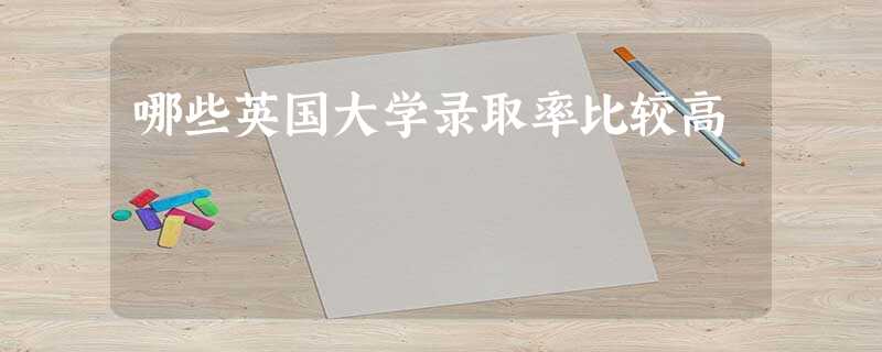 哪些英国大学录取率比较高 哪些英国大学录取率比较高