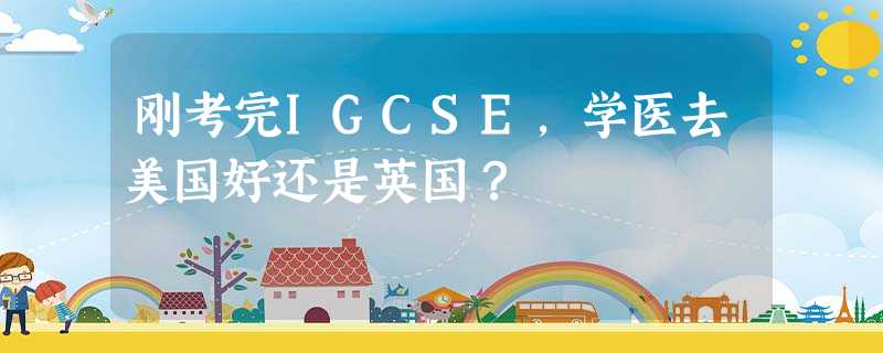 刚考完IGCSE,学医去美国好还是英国? 刚考完IGCSE,学医去美国好还是英国?