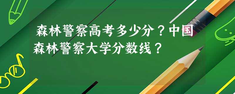森林警察高考多少分?中国森林警察大学分数线? 森林警察高考多少分?中国森林警察大学分数线?