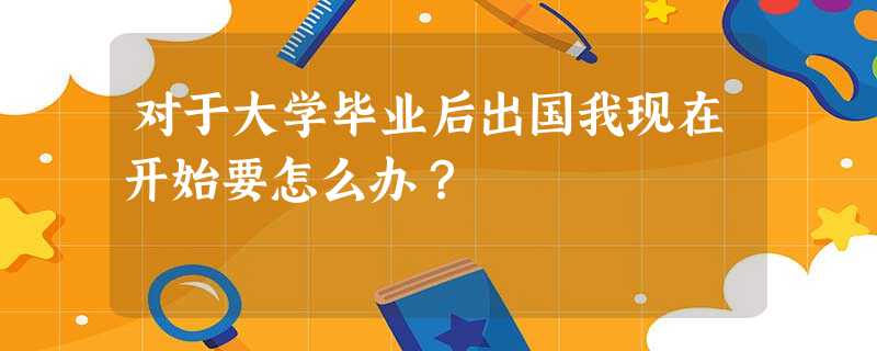 对于大学毕业后出国我现在开始要怎么办? 对于大学毕业后出国我现在开始要怎么办?