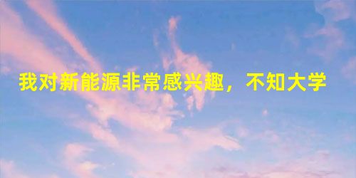 我对新能源非常感兴趣,不知大学有什么专业是研究新能源和氢能源方向的,最好也推荐推荐学校!谢谢啦! 我对新能源非常感兴趣,不知大学有什么专业是研究新能源和氢能源方向的,最好也推荐推荐学校!谢谢啦!
