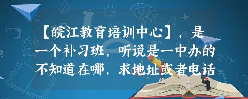 【皖江教育培训中心】,是一个补习班,听说是一中办的不知道在哪,求地址或者电话。 【皖江教育培训中心】,是一个补习班,听说是一中办的不知道在哪,求地址或者电话。