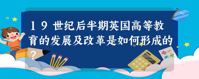 19世纪后半期英国高等教育的发展及改革是如何形成的? 19世纪后半期英国高等教育的发展及改革是如何形成的?