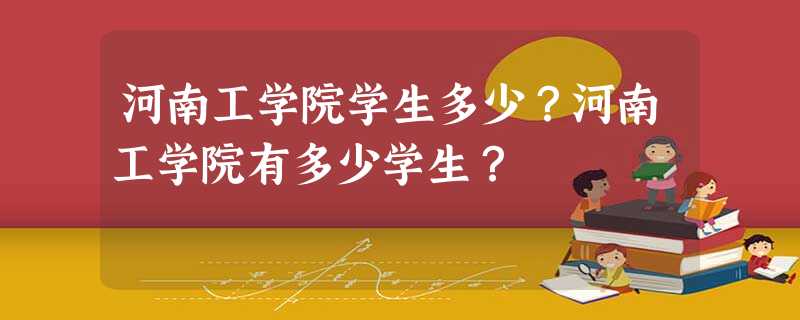 河南工学院学生多少?河南工学院有多少学生? 河南工学院学生多少?河南工学院有多少学生?