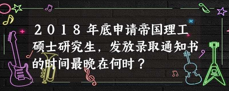 2018年底申请帝国理工硕士研究生,发放录取通知书的时间最晚在何时? 2018年底申请帝国理工硕士研究生,发放录取通知书的时间最晚在何时?