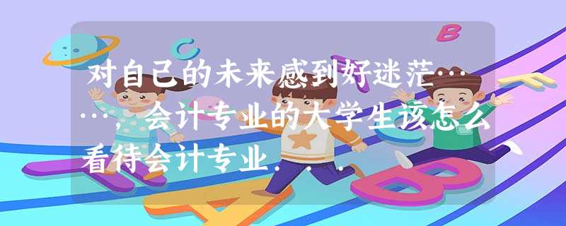对自己的未来感到好迷茫……,会计专业的大学生该怎么看待会计专业... 对自己的未来感到好迷茫……,会计专业的大学生该怎么看待会计专业...