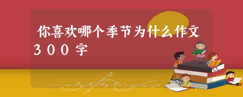 你喜欢哪个季节为什么作文300字 你喜欢哪个季节为什么作文300字
