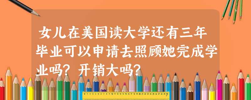 女儿在美国读大学还有三年毕业可以申请去照顾她完成学业吗?开销大吗? 女儿在美国读大学还有三年毕业可以申请去照顾她完成学业吗?开销大吗?
