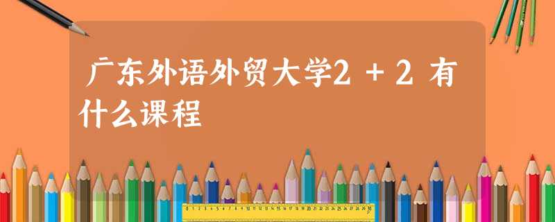 广东外语外贸大学2+2有什么课程 广东外语外贸大学2+2有什么课程