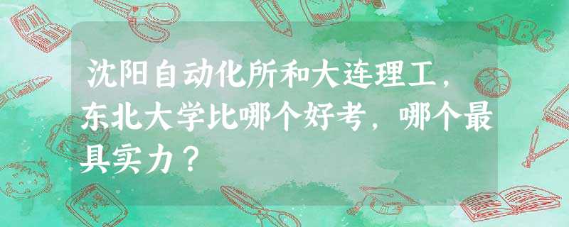 沈阳自动化所和大连理工,东北大学比哪个好考,哪个最具实力? 沈阳自动化所和大连理工,东北大学比哪个好考,哪个最具实力?