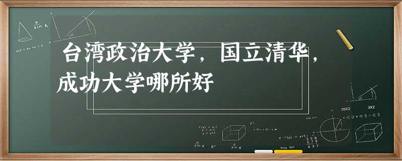 台湾政治大学,国立清华,成功大学哪所好 台湾政治大学,国立清华,成功大学哪所好