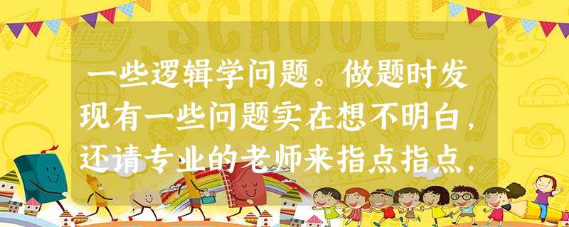 一些逻辑学问题。做题时发现有一些问题实在想不明白,还请专业的老师来指点指点,相信大家的智慧! 一些逻辑学问题。做题时发现有一些问题实在想不明白,还请专业的老师来指点指点,相信大家的智慧!