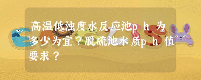 高温低浊度水反应池ph为多少为宜?脱硫池水质ph值要求? 高温低浊度水反应池ph为多少为宜?脱硫池水质ph值要求?
