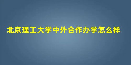 北京理工大学中外合作办学怎么样 北京理工大学中外合作办学怎么样