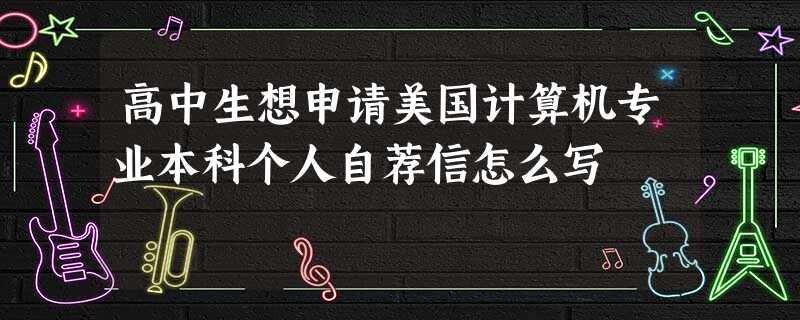高中生想申请美国计算机专业本科个人自荐信怎么写 高中生想申请美国计算机专业本科个人自荐信怎么写