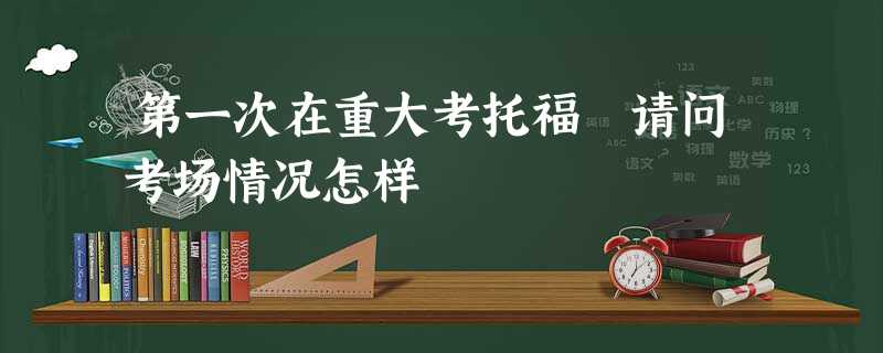 第一次在重大考托福 请问考场情况怎样 第一次在重大考托福 请问考场情况怎样