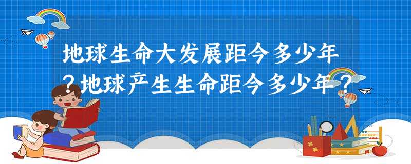 地球生命大发展距今多少年?地球产生生命距今多少年? 地球生命大发展距今多少年?地球产生生命距今多少年?