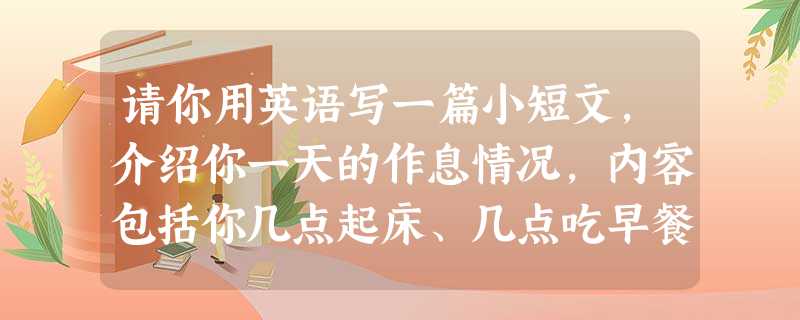 请你用英语写一篇小短文,介绍你一天的作息情况,内容包括你几点起床、几点吃早餐、几点上学等。 要 请你用英语写一篇小短文,介绍你一天的作息情况,内容包括你几点起床、几点吃早餐、几点上学等。 要