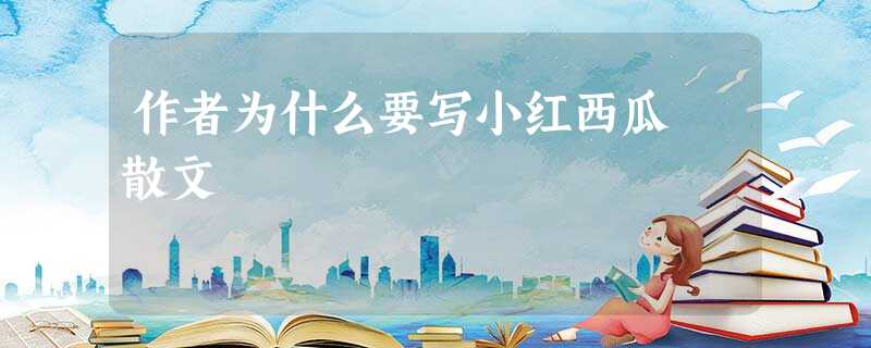 作者为什么要写小红西瓜 散文 作者为什么要写小红西瓜 散文