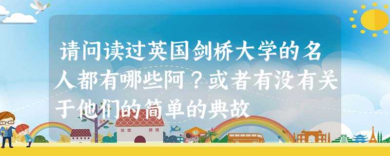 请问读过英国剑桥大学的名人都有哪些阿?或者有没有关于他们的简单的典故 请问读过英国剑桥大学的名人都有哪些阿?或者有没有关于他们的简单的典故