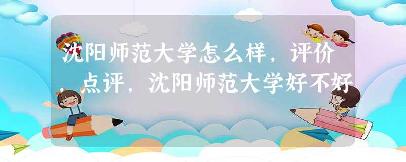 沈阳师范大学怎么样,评价,点评,沈阳师范大学好不好 沈阳师范大学怎么样,评价,点评,沈阳师范大学好不好