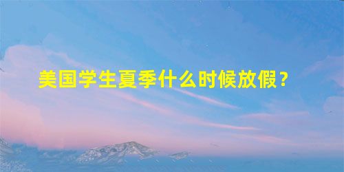 美国学生夏季什么时候放假? 美国学生夏季什么时候放假?