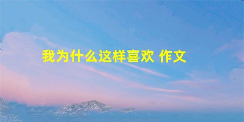 我为什么这样喜欢 作文 我为什么这样喜欢 作文