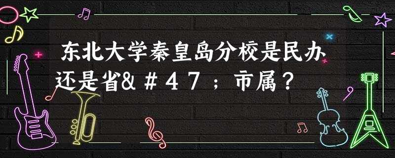 东北大学秦皇岛分校是民办还是省/市属? 东北大学秦皇岛分校是民办还是省/市属?