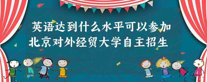 英语达到什么水平可以参加北京对外经贸大学自主招生 英语达到什么水平可以参加北京对外经贸大学自主招生