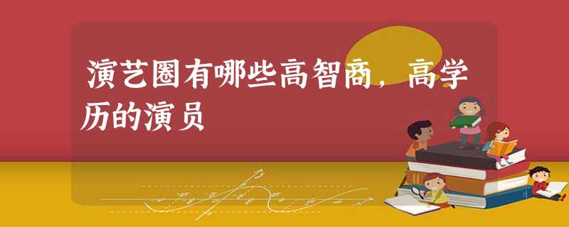 演艺圈有哪些高智商,高学历的演员 演艺圈有哪些高智商,高学历的演员