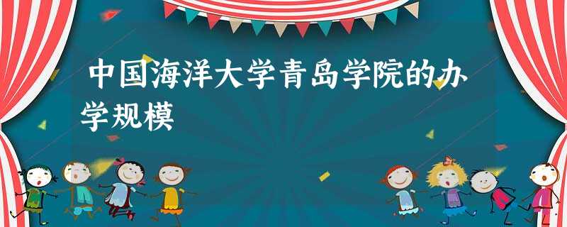 中国海洋大学青岛学院的办学规模 中国海洋大学青岛学院的办学规模