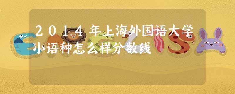 2014年上海外国语大学小语种怎么样分数线 2014年上海外国语大学小语种怎么样分数线