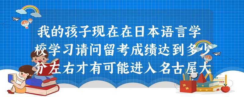 我的孩子现在在日本语言学校学习请问留考成绩达到多少分左右才有可能进入名古屋大学或横滨国立大学多谢 我的孩子现在在日本语言学校学习请问留考成绩达到多少分左右才有可能进入名古屋大学或横滨国立大学多谢