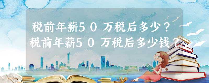 税前年薪50万税后多少?税前年薪50万税后多少钱? 税前年薪50万税后多少?税前年薪50万税后多少钱?