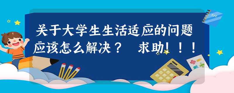 关于大学生生活适应的问题应该怎么解决? 求助!!! 关于大学生生活适应的问题应该怎么解决? 求助!!!
