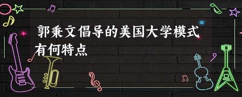 郭秉文倡导的美国大学模式有何特点 郭秉文倡导的美国大学模式有何特点