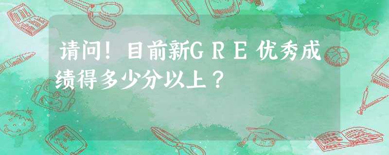 请问!目前新GRE优秀成绩得多少分以上? 请问!目前新GRE优秀成绩得多少分以上?