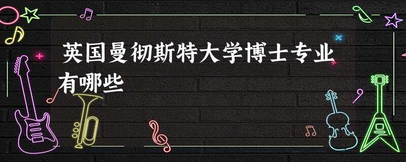 英国曼彻斯特大学博士专业有哪些 英国曼彻斯特大学博士专业有哪些
