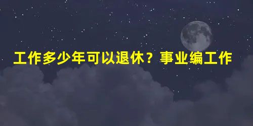 工作多少年可以退休?事业编工作多少年可以退休? 工作多少年可以退休?事业编工作多少年可以退休?