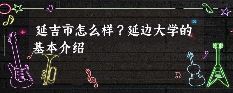 延吉市怎么样?延边大学的基本介绍 延吉市怎么样?延边大学的基本介绍