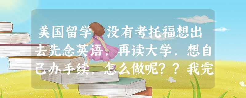 美国留学 没有考托福想出去先念英语,再读大学,想自己办手续,怎么做呢??我完全不会 美国留学 没有考托福想出去先念英语,再读大学,想自己办手续,怎么做呢??我完全不会
