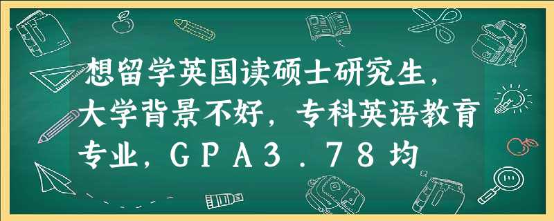 想留学英国读硕士研究生,大学背景不好,专科英语教育专业,GPA3.78均 想留学英国读硕士研究生,大学背景不好,专科英语教育专业,GPA3.78均
