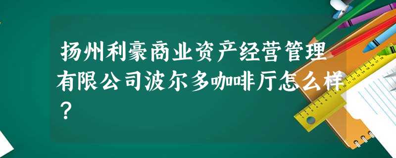 扬州利豪商业资产经营管理有限公司波尔多咖啡厅怎么样? 扬州利豪商业资产经营管理有限公司波尔多咖啡厅怎么样?