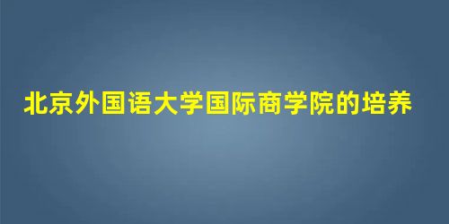北京外国语大学国际商学院的培养效果 北京外国语大学国际商学院的培养效果