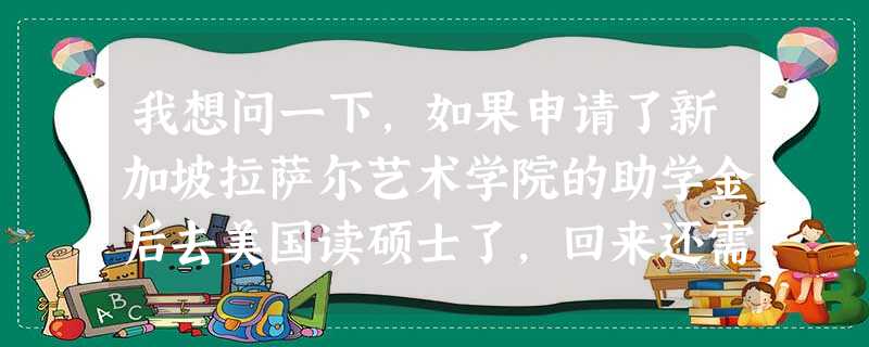 我想问一下,如果申请了新加坡拉萨尔艺术学院的助学金后去美国读硕士了,回来还需要为新加坡政府工作三年 我想问一下,如果申请了新加坡拉萨尔艺术学院的助学金后去美国读硕士了,回来还需要为新加坡政府工作三年