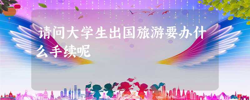 请问大学生出国旅游要办什么手续呢 请问大学生出国旅游要办什么手续呢