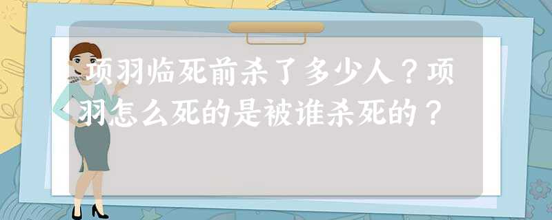 项羽临死前杀了多少人?项羽怎么死的是被谁杀死的? 项羽临死前杀了多少人?项羽怎么死的是被谁杀死的?