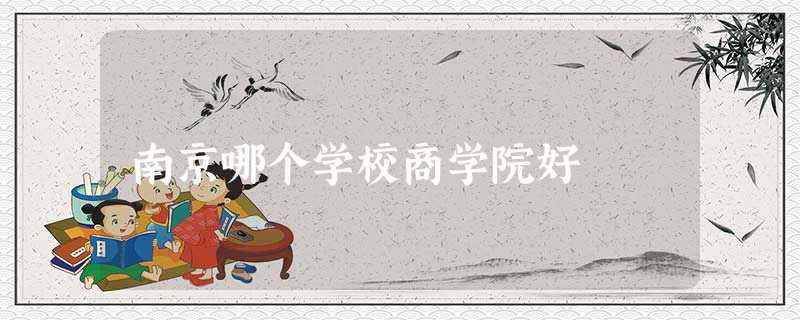 南京哪个学校商学院好 南京哪个学校商学院好