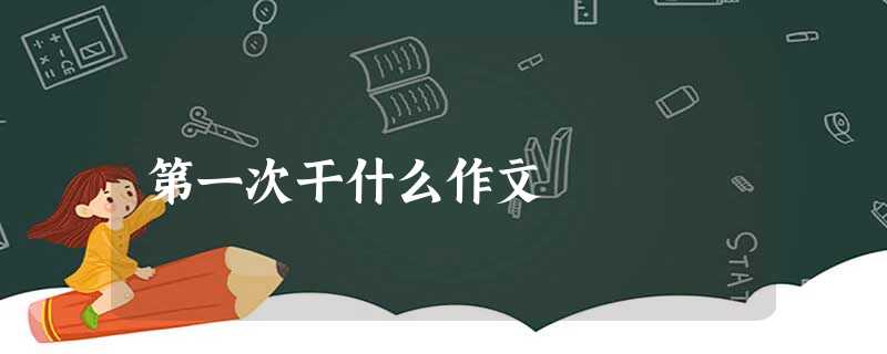 第一次干什么作文 第一次干什么作文